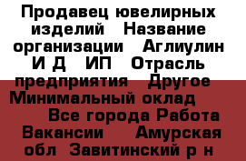 Продавец ювелирных изделий › Название организации ­ Аглиулин И.Д,, ИП › Отрасль предприятия ­ Другое › Минимальный оклад ­ 30 000 - Все города Работа » Вакансии   . Амурская обл.,Завитинский р-н